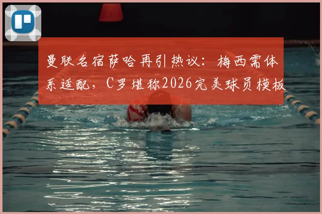 曼联名宿萨哈再引热议：梅西需体系适配，C罗堪称2026完美球员模板，技术特点深度对比