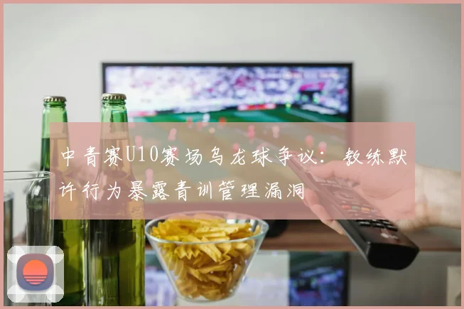 中青赛U10赛场乌龙球争议：教练默许行为暴露青训管理漏洞