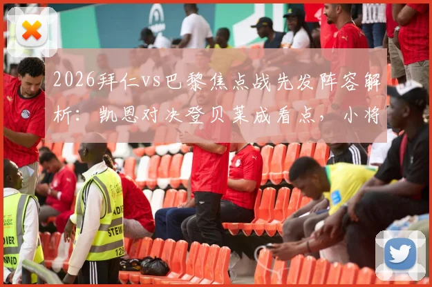 2026拜仁vs巴黎焦点战先发阵容解析：凯恩对决登贝莱成看点，小将杜埃获信任出战关键场次