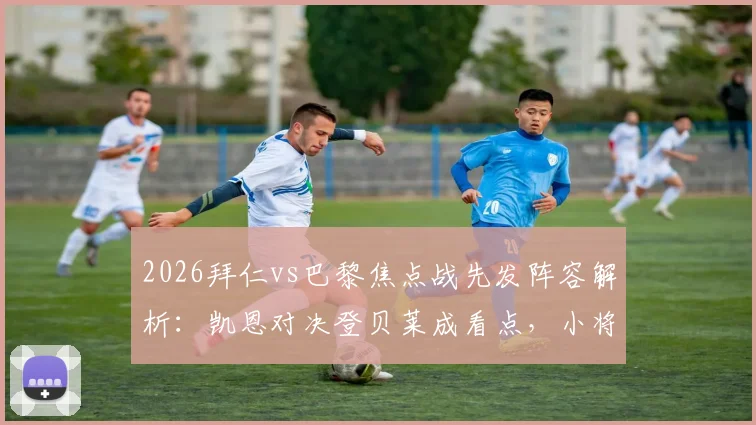 2026拜仁vs巴黎焦点战先发阵容解析：凯恩对决登贝莱成看点，小将杜埃获信任出战关键场次