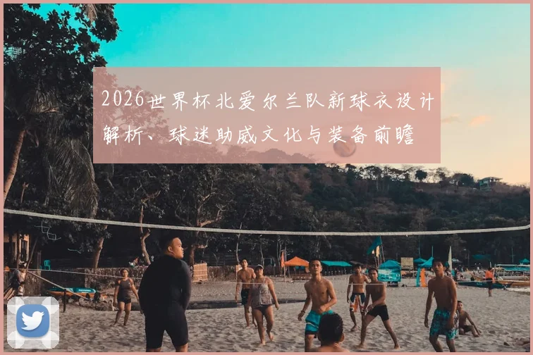 2026世界杯北爱尔兰队新球衣设计解析、球迷助威文化与装备前瞻