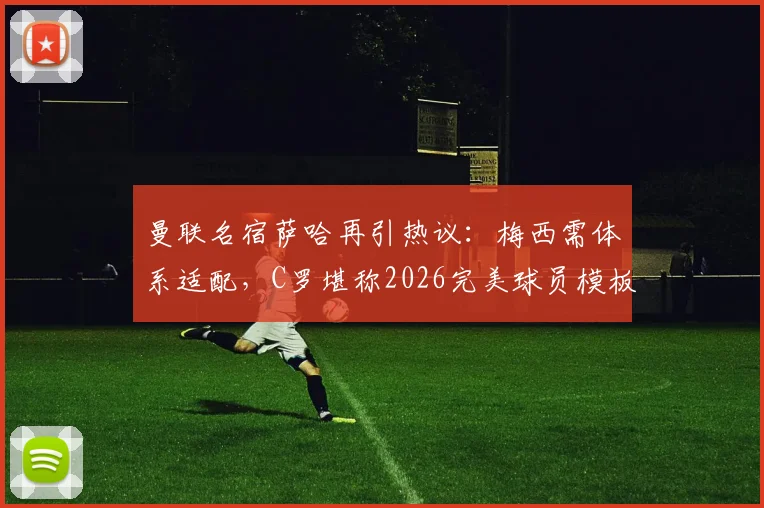 曼联名宿萨哈再引热议：梅西需体系适配，C罗堪称2026完美球员模板，技术特点深度对比