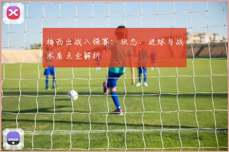 梅西出战八强赛：状态、进球与战术看点全解析