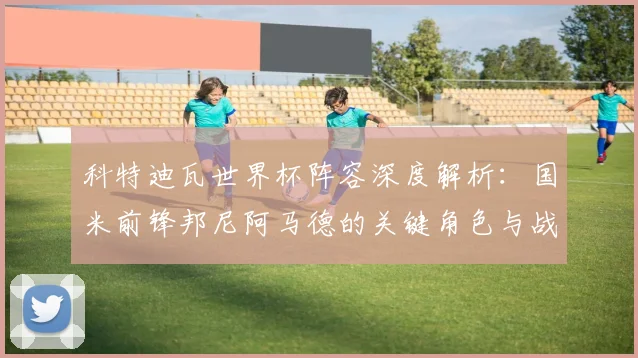 科特迪瓦世界杯阵容深度解析：国米前锋邦尼阿马德的关键角色与战术选择