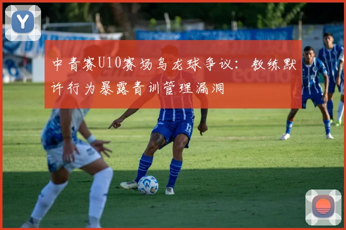 中青赛U10赛场乌龙球争议：教练默许行为暴露青训管理漏洞