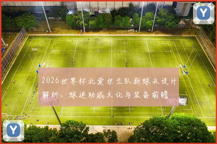 2026世界杯北爱尔兰队新球衣设计解析、球迷助威文化与装备前瞻