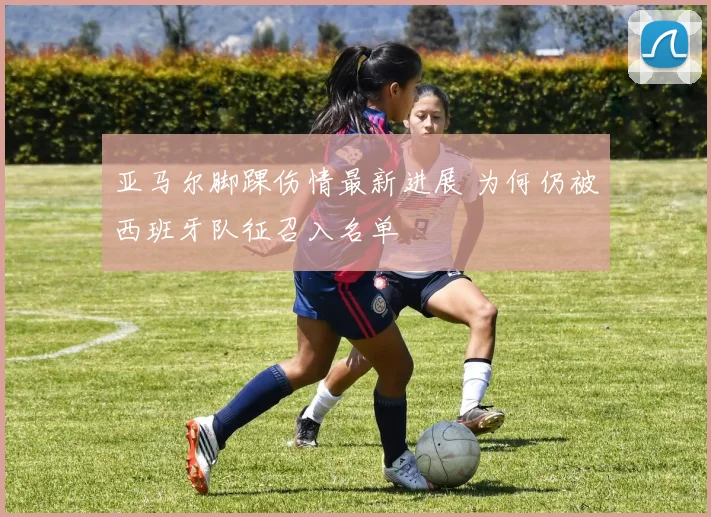 亚马尔脚踝伤情最新进展 为何仍被西班牙队征召入名单