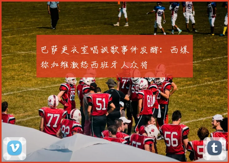 巴萨更衣室唱讽歌事件发酵：西媒称加维激怒西班牙人众将