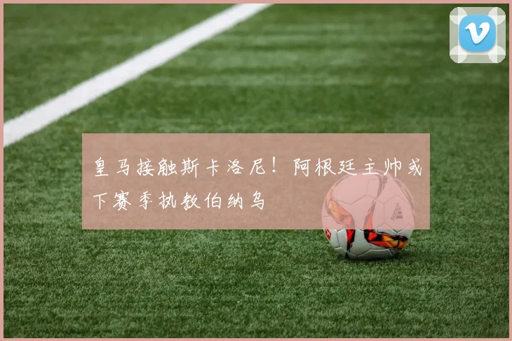 皇马接触斯卡洛尼！阿根廷主帅或下赛季执教伯纳乌