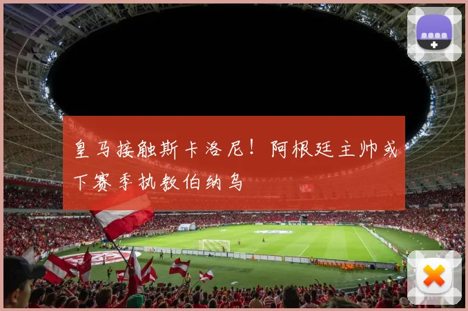 皇马接触斯卡洛尼！阿根廷主帅或下赛季执教伯纳乌
